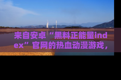来自安卓“黑料正能量index”官网的热血动漫游戏，聚焦黑料与正能量的精彩时刻