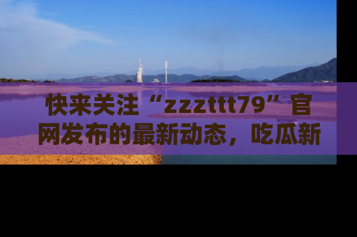快来关注“zzzttt79”官网发布的最新动态，吃瓜新闻一手掌握，精彩不停！