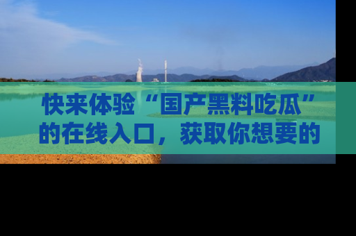 快来体验“国产黑料吃瓜”的在线入口，获取你想要的所有独家黑料！