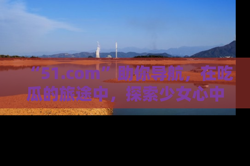 “51.com”助你导航，在吃瓜的旅途中，探索少女心中的小秘密喔！