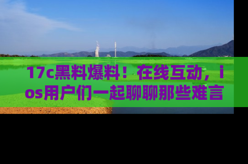 17c黑料爆料！在线互动，ios用户们一起聊聊那些难言之隐吧！