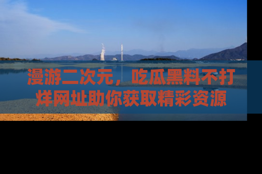 漫游二次元，吃瓜黑料不打烊网址助你获取精彩资源