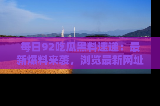 每日92吃瓜黑料速递：最新爆料来袭，浏览最新网址，畅享吃瓜乐趣！