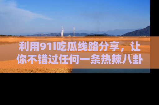 利用91i吃瓜线路分享，让你不错过任何一条热辣八卦新闻