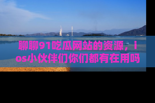 聊聊91吃瓜网站的资源，ios小伙伴们你们都有在用吗？