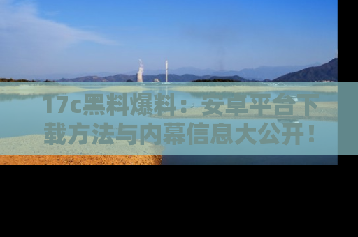 17c黑料爆料：安卓平台下载方法与内幕信息大公开！