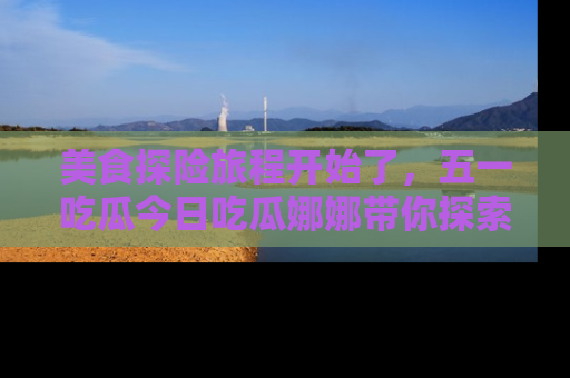 美食探险旅程开始了，五一吃瓜今日吃瓜娜娜带你探索精彩首页线路。