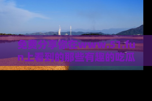免费分享你在www.51.fun上看到的那些有趣的吃瓜趣闻吧！