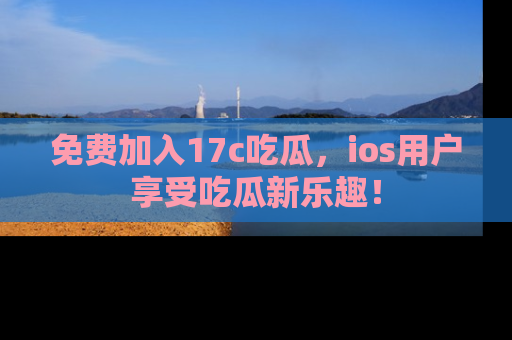 免费加入17c吃瓜，ios用户享受吃瓜新乐趣！