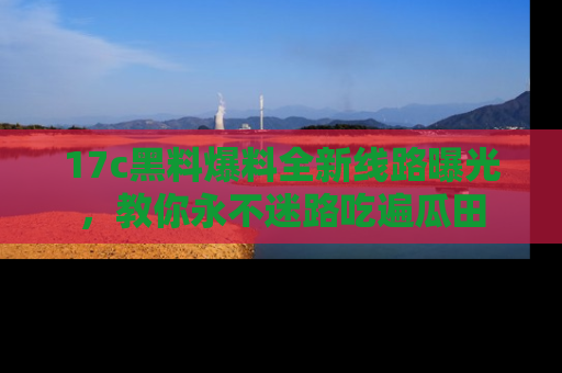 17c黑料爆料全新线路曝光，教你永不迷路吃遍瓜田