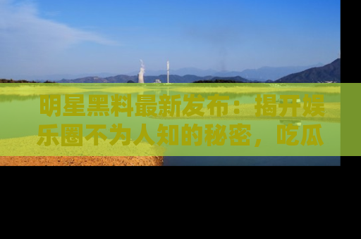 明星黑料最新发布：揭开娱乐圈不为人知的秘密，吃瓜者们请注意！