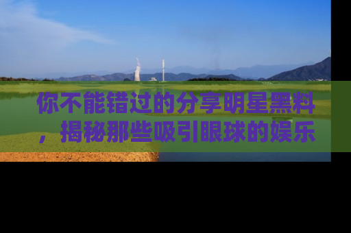 你不能错过的分享明星黑料，揭秘那些吸引眼球的娱乐新闻。