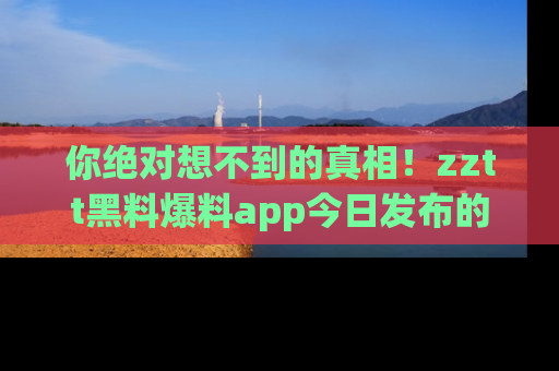 你绝对想不到的真相！zztt黑料爆料app今日发布的黑料让人叫绝！