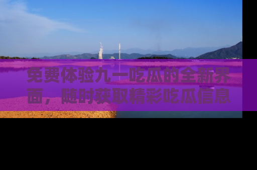 免费体验九一吃瓜的全新界面，随时获取精彩吃瓜信息！