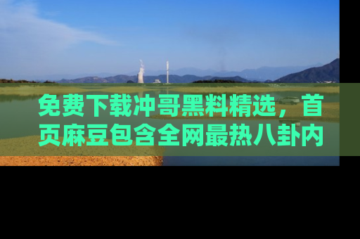 免费下载冲哥黑料精选，首页麻豆包含全网最热八卦内容