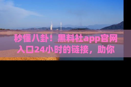 秒懂八卦！黑料社app官网入口24小时的链接，助你及时获取热搜焦点