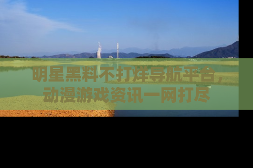 明星黑料不打烊导航平台，动漫游戏资讯一网打尽