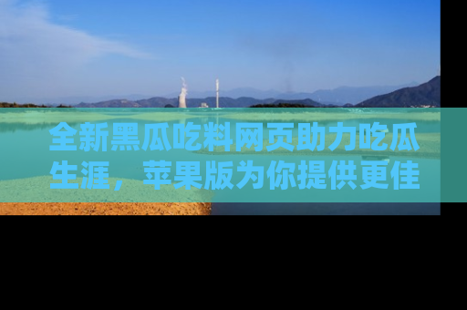 全新黑瓜吃料网页助力吃瓜生涯，苹果版为你提供更佳体验！