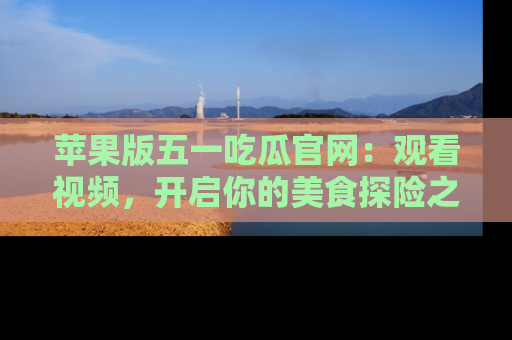 苹果版五一吃瓜官网：观看视频，开启你的美食探险之旅!