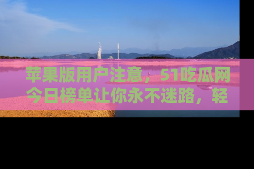 苹果版用户注意，51吃瓜网今日榜单让你永不迷路，轻松吃瓜！