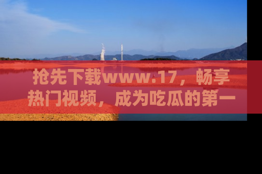抢先下载www.17，畅享热门视频，成为吃瓜的第一手信息者！