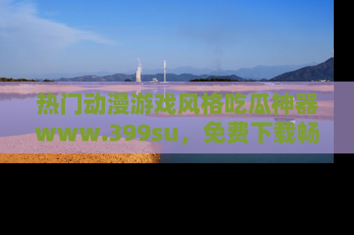 热门动漫游戏风格吃瓜神器www.399su，免费下载畅享精彩