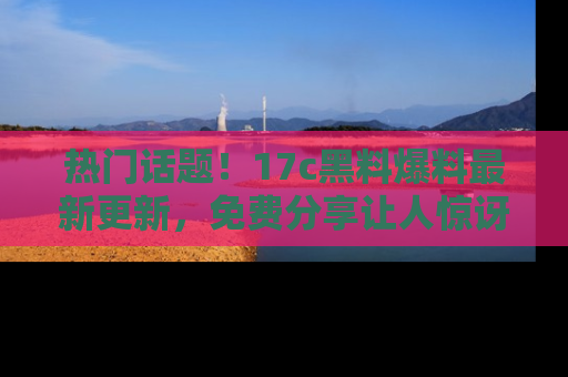 热门话题！17c黑料爆料最新更新，免费分享让人惊讶的事实！