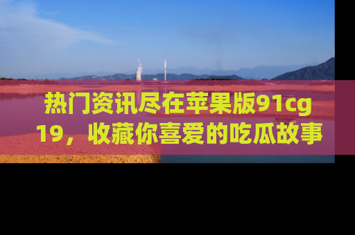 热门资讯尽在苹果版91cg19，收藏你喜爱的吃瓜故事吧！