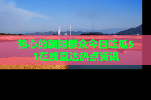 热心的朝阳群众今日吃瓜51在线直达热点资讯