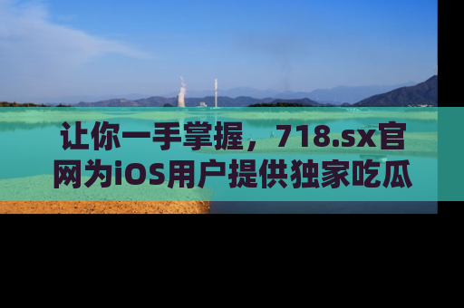 让你一手掌握，718.sx官网为iOS用户提供独家吃瓜内容！
