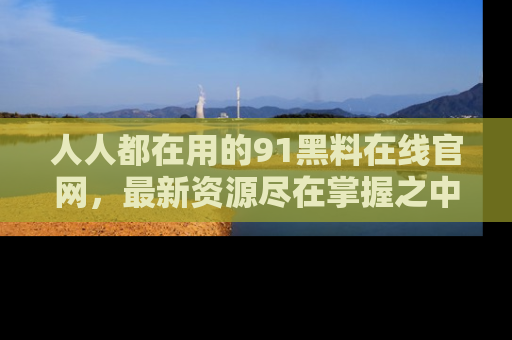 人人都在用的91黑料在线官网，最新资源尽在掌握之中