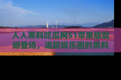 人人黑料吃瓜网51苹果版震撼登场，追踪娱乐圈的黑料与热闻