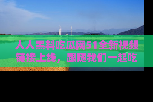 人人黑料吃瓜网51全新视频链接上线，跟随我们一起吃瓜围观！