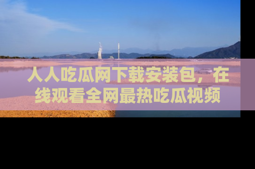 人人吃瓜网下载安装包，在线观看全网最热吃瓜视频