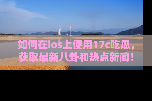 如何在ios上使用17c吃瓜，获取最新八卦和热点新闻！