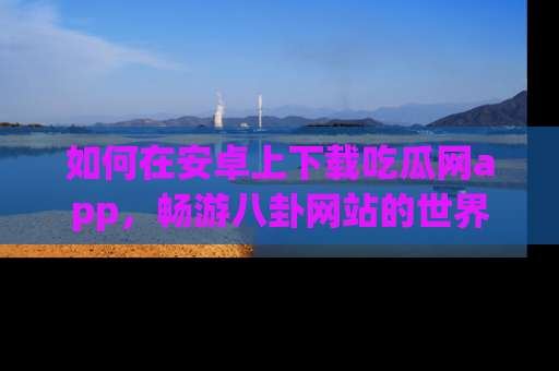 如何在安卓上下载吃瓜网app，畅游八卦网站的世界
