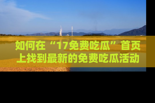 如何在“17免费吃瓜”首页上找到最新的免费吃瓜活动和动态
