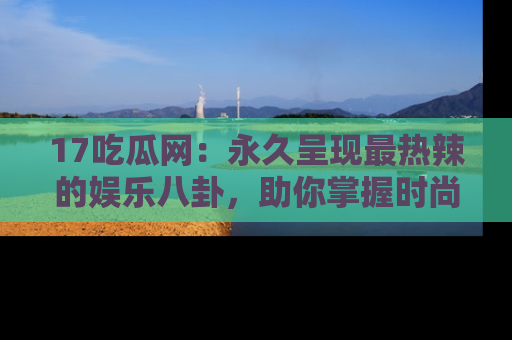 17吃瓜网：永久呈现最热辣的娱乐八卦，助你掌握时尚趋势