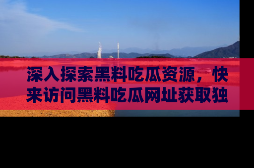 深入探索黑料吃瓜资源，快来访问黑料吃瓜网址获取独家内容！