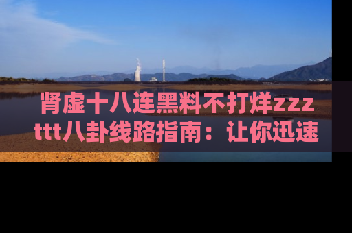 肾虚十八连黑料不打烊zzzttt八卦线路指南：让你迅速掌握热点事件脉络