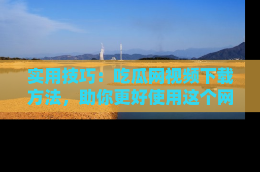 实用技巧：吃瓜网视频下载方法，助你更好使用这个网站