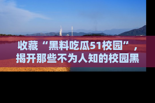 收藏“黑料吃瓜51校园”，揭开那些不为人知的校园黑幕！