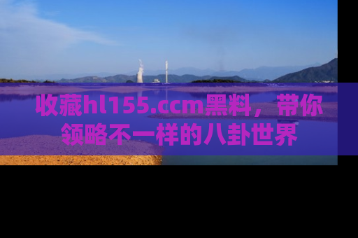 收藏hl155.ccm黑料，带你领略不一样的八卦世界