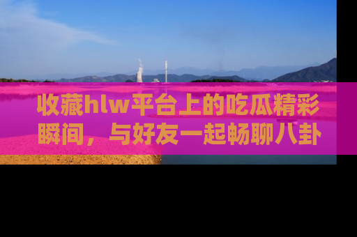 收藏hlw平台上的吃瓜精彩瞬间，与好友一起畅聊八卦趣闻！