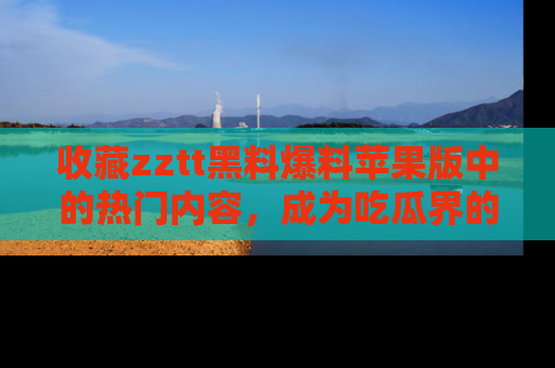 收藏zztt黑料爆料苹果版中的热门内容，成为吃瓜界的资深玩家！