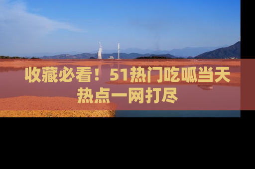 收藏必看！51热门吃呱当天热点一网打尽