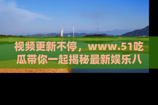 视频更新不停，www.51吃瓜带你一起揭秘最新娱乐八卦，畅享信息盛宴！