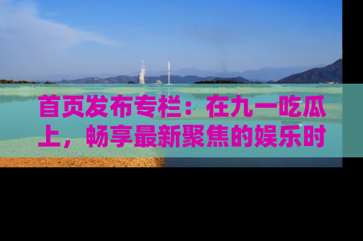 首页发布专栏：在九一吃瓜上，畅享最新聚焦的娱乐时讯