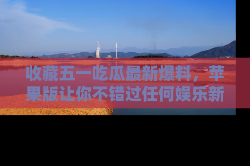 收藏五一吃瓜最新爆料，苹果版让你不错过任何娱乐新闻