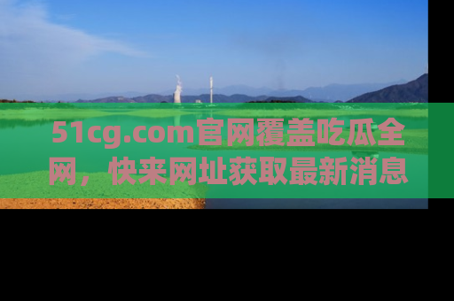 51cg.com官网覆盖吃瓜全网，快来网址获取最新消息与链接！